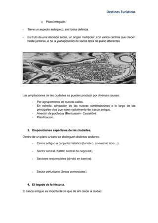 Destinos Turísticos

                  Plano irregular.

-   Tiene un aspecto anárquico, sin forma definida.

-   Es fruto de una decisión social, un origen multipolar, con varios centros que crecen
    hasta juntarse, o de la yuxtaposición de varios tipos de plano diferentes




Las ampliaciones de las ciudades se pueden producir por diversas causas:

       -   Por agrupamiento de nuevas calles.
       -   En estrella: alineación de las nuevas construcciones a lo largo de las
           principales vías que salen radialmente del casco antiguo.
       -   Anexión de poblados (Benicassim- Castellón).
       -   Planificación.



    3. Disposiciones espaciales de las ciudades.

Dentro de un plano urbano se distinguen distintos sectores:

       -   Casco antiguo o conjunto histórico (turístico, comercial, ocio…).

       -   Sector central (distrito central de negocios).

       -   Sectores residenciales (dividió en barrios).



       -   Sector periurbano (áreas comerciales).



    4. El legado de la historia.

El casco antiguo es importante ya que de ahí crece la ciudad.
 