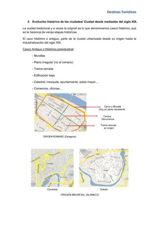 Destinos Turísticos

   5. Evolución histórica de las ciudades/ Ciudad desde mediados del siglo XIX.

La ciudad tradicional y a veces la original es lo que denominamos casco histórico, que
es la herencia de varias etapas históricas.

El caco histórico o antiguo, parte de la ciudad urbanizada desde su origen hasta la
industrialización del siglo XIX.

Casco Antiguo o Histórico preindustrial:

       - Murallas

       - Plano irregular (no el romano)

       - Trama cerrada

       - Edificación baja

       - Catedral, mezquita, ayuntamiento, palza mayor,…

       - Comercios, oficinas…
 