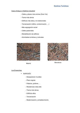Destinos Turísticos

Casco Antiguo o Histórico industrial:

              - Calles y plazas más anchas (Gran Vía)

              - Trama más densa

              - Edificios más altos y no tradicionales

              - Terciarización (tráfico, contaminación, …)

              - Más segregación social

              - Calles peatonales

              - Rehabilitación de edificios

              - Actividades turísticas y culturales




Los Ensanches:

                 BURGUÉS:

                      - Desaparecen murallas

                      - Plano regular

                      - Palacios, jardines, …

                      - Residencias clase alta

                      - Trama más densa

                      - Edificios altos

                      - Terciarización

                      - Modernización y embellecimiento
 