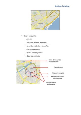 Destinos Turísticos




   Obrero e industrial:

       - RENFE

       - Industrias, talleres, mercados, …

       - Viviendas modestas y pequeñas

       - Plano desordenado

       - Trama cerrada y densa

       - Deterioro ambiental
 