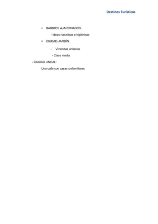Destinos Turísticos



         BARRIOS AJARDINADOS:

             - Ideas naturistas e higiénicas

         CIUDAD-JARDÍN:

             -     Viviendas unitarias

                 - Clase media

- CIUDAD LINEAL:

      Una calle con casas unifamiliares
 
