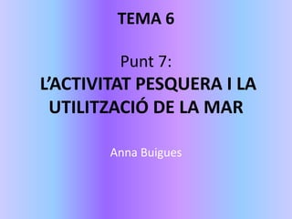 TEMA 6
Punt 7:
L’ACTIVITAT PESQUERA I LA
UTILITZACIÓ DE LA MAR
Anna Buigues
 