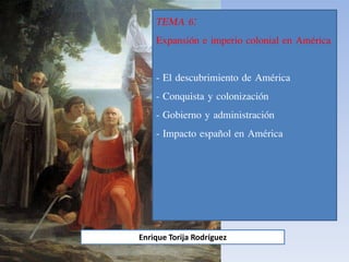 TEMA 6:
Expansión e imperio colonial en América
- El descubrimiento de América
- Conquista y colonización
- Gobierno y administración
- Impacto español en América
Enrique Torija Rodríguez
 