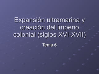 Expansión ultramarina y creación del imperio colonial (siglos XVI-XVII) Tema 6 