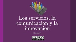 Los servicios, la
comunicación y la
innovación
Unidad 6
 
