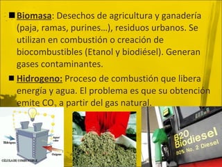 Biomasa : Desechos de agricultura y ganadería (paja, ramas, purines…), residuos urbanos. Se utilizan en combustión o creación de biocombustibles (Etanol y biodiésel). Generan gases contaminantes. Hidrogeno:  Proceso de combustión que libera energía y agua. El problema es que su obtención emite CO 2  a partir del gas natural. 
