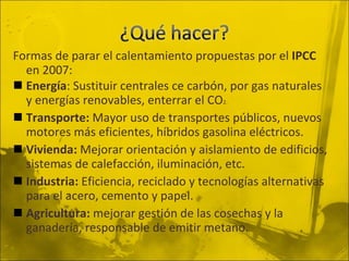 Formas de parar el calentamiento propuestas por el  IPCC  en 2007: Energía : Sustituir centrales ce carbón, por gas naturales y energías renovables, enterrar el CO 2. Transporte:  Mayor uso de transportes públicos, nuevos motores más eficientes, híbridos gasolina eléctricos. Vivienda:  Mejorar orientación y aislamiento de edificios, sistemas de calefacción, iluminación, etc. Industria:  Eficiencia, reciclado y tecnologías alternativas para el acero, cemento y papel. Agricultura:  mejorar gestión de las cosechas y la ganadería, responsable de emitir metano. 