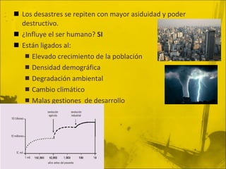 Los desastres se repiten con mayor asiduidad y poder destructivo. ¿Influye el ser humano?  SI Están ligados al: Elevado crecimiento de la población Densidad demográfica Degradación ambiental Cambio climático Malas gestiones  de desarrollo 