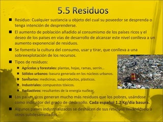 Residuo: Cualquier sustancia u objeto del cual su poseedor se desprenda o tenga intención de desprenderse. El aumento de población añadido al consumismo de los países ricos y el deseo de los países en vías de desarrollo de alcanzar este nivel conlleva a un aumento exponencial de residuos. Se fomenta la cultura del consumo, usar y tirar, que conlleva a una sobreexplotación de los recursos. Tipos de residuos: Agrícolas y forestales:  plantas, hojas, ramas, serrín… Sólidos urbanos:  basura generada en los núcleos urbanos. Sanitarios:  medicinas, subproductos, plásticos. Industriales:  compuestos tóxicos. Radiactivos:  resultantes de la energía nuclear. Los países ricos generan mucho más residuos que los pobres, usándose como indicador del grado de desarrollo.  Cada español 1.2 Kg/día basura. Algunos países industrializados se deshacen de sus residuos llevándoselo a otros subdesarrollados. 