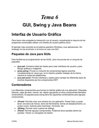 ITSON Manuel Domitsu Kono
Tema 6
GUI, Swing y Java Beans
Interfaz de Usuario Gráfica
Para hacer más amigable la interacción con el usuario, actualmente la mayoría de los
programas comerciales utilizan una interfaz de usuario gráfica (GUI).
El ejemplo más conocido es el sistema operativo Windows y sus aplicaciones. Sin
embargo no fue el primero ni el único en usar una GUI.
Paquetes de Java para GUIs
Para facilitarnos la programación de las GUIS, Java nos provee de un conjunto de
paquetes:
• java.awt: Contiene todas las clases para crear interfaces de usuario y para
dibujar gráficas e imágenes.
• javax.swing: Provee un conjunto de componentes ligeros (escritos
completamente en Java) que, en lo máximo posible, trabajan de la misma
manera en todas las plataformas.
• java.awt.event: Provee interfaces y clases para manejar los diferentes tipos de
eventos disparados por los componentes AWT.
Contenedores
Los diferentes componentes que forman la interfaz gráfica de una aplicación: Etiquetas,
botones, cajas de texto, menús, etc. deben agruparse en otros componentes llamados
contenedores. El paquete javax.swing tiene los siguientes contenedores para agrupar
componentes.
• JFrame: Permite crear una ventana de una aplicación. Posee título y puede
tener una barra de menús, barra de herramienta, barras de desplazamiento, su
propio cursor, botones para maximizar, minimizar, etc.
• JDialog: Permite crear cuadros de diálogo.
• JPanel: Permite agrupar componentes. Podemos tener paneles dentro de
paneles. Tienen un manejador de diseño.
 