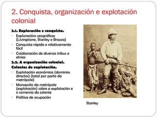 2. Conquista, organización e explotación
colonial
2.1. Exploración e conquista.
- Exploracións xeográficas
(Livingstone, Stanley e Brazza)
- Conquista rápida e relativamente
fácil
- Colaboración de diversas tribus e
etnias
2.2. A organización colonial.
Colonias de explotación.
- Explotación económica (dominios
directos) (total por parte da
metrópole)
- Monopolio da metrópole
(explotación) sobre a explotación e
o comercio da colonia
- Política de ocupación
Stanley
 
