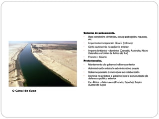 Colonias de poboamento.
- Boas condicións climáticas, pouca poboación, riquezas,
etc.
- Importante inmigración blanca (colonos)
- Certa autonomía no goberno interior
- Imperio británico = dominios (Canadá, Australia, Nova
Zelandia e a Unión de África do Sur)
- Francia = Alxeria
Protectorados.
- Mantemento do goberno indíxena anterior
- Administración estatal e administrativa propia
- Goberno paralelo á metrópole en colaboración
- Domina na práctica o goberno local e exclusividade da
defensa e política exterior
- Ex.: África -> Marruecos (Francia, España), Exipto
(Canal de Suez)
O Canal de Suez
 