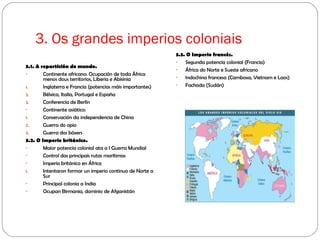 3. Os grandes imperios coloniais
3.1. A repartición do mundo.
- Continente africano: Ocupación de toda África
menos dous territorios, Liberia e Abisinia
1. Inglaterra e Francia (potencias máis importantes)
2. Bélxica, Italia, Portugal e España
3. Conferencia de Berlín
- Continente asiático:
1. Conservación da independencia de China
2. Guerra do opio
3. Guerra dos bóxers
3.2. O Imperio británico.
- Maior potencia colonial ata a I Guerra Mundial
- Control das principais rutas marítimas
- Imperio británico en África
1. Intentaron formar un imperio continuo de Norte a
Sur
- Principal colonia a India
- Ocupan Birmania, dominio de Afganistán
3.3. O Imperio francés.
- Segunda potencia colonial (Francia)
- África do Norte e Sueste africano
- Indochina francesa (Camboxa, Vietnam e Laos)
- Fachoda (Sudán)
 