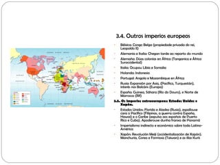 3.4. Outros imperios europeos
- Bélxica: Congo Belga (propiedade privada do rei,
Leopoldo II)
- Alemania e Italia: Chegan tarde ao reparto do mundo
- Alemaña: Dúas colonias en África (Tanganica e África
Suroccidental)
- Italia: Ocupou Libia e Somalia
- Holanda: Indonesia
- Portugal: Angola e Mozambique en África
- Rusia: Expansión por Asia, (Pacífico, Turquestán),
interés nos Balcáns (Europa)
- España: Guinea, Sáhara (Río do Douro), e Norte de
Marrocos (Rif)
3.5. Os imperios extraeuropeos: Estados Unidos e
Xapón.
- Estados Unidos: Florida e Alaska (Rusia), espallouse
cara o Pacífico (Filipinas, a guerra contra España,
Hawai) e o Caribe (expulsa aos españois de Puerto
Rico e Cuba). Apoderouse dunha franxa de Panamá
- Imperialismo indirecto e económico sobre toda Latino-
América
- Xapón: Revolución Meiji (occidentalización de Xapón).
Manchuria, Corea e Formosa (Taiwan) e as illas Kurís
 