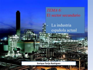 TEMA 6:
El sector secundario
- La industria
española actual
Enrique Torija Rodríguez
 