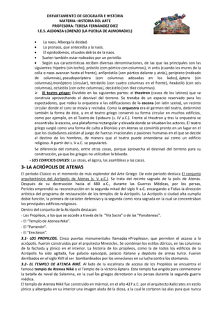 DEPARTAMENTO DE GEOGRAFÍA E HISTORIA
                      MATERIA: HISTORIA DEL ARTE
                   PROFESORA: TERESA FERNÁNDEZ DIEZ
          I.E.S. ALDONZA LORENZO (LA PUEBLA DE ALMORADIEL)

              La naos. Alberga la deidad.
              La pronaos, que antecedía a la naos.
              El opistodomos, situados detrás de la naos.
             Suelen también estar rodeados por un peristilo.
             Según sus características reciben diversas denominaciones, de las que las principales son las
        siguientes: hípetro (sin techo), próstilo (con pórtico con columnas), in antis (cuando los muros de la
        cella o naos avanzan hasta el frente), anfipróstilo (con pórtico delante y atrás), períptero (rodeado
        de columnas), pseudoperíptero (con columnas adosadas en los lados), áptero (sin
        columnas),monóptero (circular), tetrástilo (con cuatro columnas en el frente), hexástilo (con seis
        columnas), octástilo (con ocho columnas), decástilo (con diez columnas).
         El teatro griego: Dividido en las siguientes partes: el theatron (cavea de los latinos) que se
        construía aprovechando el desnivel del terreno. Se trataba de un espacio reservado para los
        espectadores, que rodea la orquestra o las edificaciones de la escena (en latín scena), un recinto
        circular donde el coro se movía y recitaba. Como la orquestra era el germen del teatro, determinó
        también la forma de éste, y en el teatro griego conservó su forma circular en muchos edificios,
        como por ejemplo, en el Teatro de Epidauro (s. IV a.C.). Frente al theatron y tras la orquestra se
        encontraba la escena, una plataforma rectangular y elevada donde se situaban los actores. El teatro
        griego surgió como una forma de culto a Dionisio y en Atenas se convirtió pronto en un lugar en el
        que los ciudadanos asistían al juego de fuerzas irracionales y pasiones humanas en el que se decide
        el destino de los hombres, de manera que el teatro puede entenderse así como un edificio
        religioso. A partir del s. V a.C. se popularizó.
        Se diferencia del romano, entre otras cosas, porque aprovecha el desnivel del terreno para su
        construcción, ya que los griegos no utilizaban la bóveda.
     - LOS EDIFICIOS CIVILES: Las stoas, el ágora, las asambleas y las casas.
3- LA ACRÓPOLIS DE ATENAS
El período Clásico es el momento de más esplendor del Arte Griego. De este periodo destaca El conjunto
arquitectónico del Acrópolis de Atenas (s. V a.C.). Se trata del recinto sagrado de la polis de Atenas.
Después de su destrucción hacia el 480 a.C., durante las Guerras Médicas, por los persas,
Pericles emprendió su reconstrucción en la segunda mitad del siglo V a.C. encargando a Fidias la dirección
artística del programa de restauración de los templos de la Acrópolis. La Acrópolis o ciudad alta cumplía
doble función, la primera de carácter defensivo y la segunda como roca sagrada en la cual se concentraban
los principales edificios religiosos.
Dentro del conjunto de la Acrópolis destacan:
- Los Propileos, a los que se accede a través de la "Vía Sacra" o de las "Panateneas".
- El “Templo de Atenea Niké".
- El "Partenón".
- El "Erecteion".
3.1- LOS PROPILEOS. Cinco puertas monumentales llamadas «Propileos», que permiten el acceso a la
acrópolis. Fueron construidos por el arquitecto Mnesicles. Se combinan los estilos dóricos, en las columnas
de la fachada y jónico en el interior. La historia de los propileos, como la de todos los edificios de la
Acrópolis ha sido agitada, fue palacio episcopal, palacio italiano y depósito de armas turco. Fueron
derribados en el siglo XVII al ser bombardeados por los venecianos en su lucha contra los otomanos.
3.2- EL TEMPLO DE ATENEA NIKÉ. Al lado de la escalinata de acceso de los Propileos se encuentra el
famoso templo de Atenea Niké o el Templo de la victoria Áptera. Este templo fue erigido para conmemorar
la batalla de naval de Salamina, en la cual los griegos derrotaron a los persas durante la segunda guerra
médica.
El templo de Atenea Niké fue construido en mármol, en el año 427 a.C. por el arquitecto Kalicrates en estilo
jónico y albergaba en su interior una imagen alada de la diosa, a la cual le cortaron las alas para que nunca
 