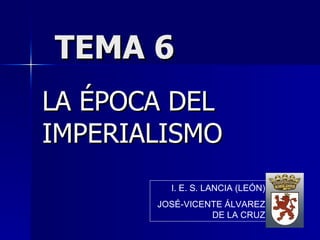 TEMA 6 LA ÉPOCA DEL IMPERIALISMO I. E. S. LANCIA (LEÓN) JOSÉ-VICENTE ÁLVAREZ DE LA CRUZ 