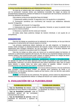 La Flexibilidad                       Dpto. Educación Física I.E.S. Gabriel Alonso de Herrera
_____________________________________________________________________________________
2) FACILITACIÓN NEUROMUSCULAR PROPIOCEPTIVA (P.N.F.):
       Se trata de un sistema algo más complejo que el anterior, que combina el estiramiento
con la contracción muscular contra una resistencia invencible. Su origen se deriva de
procedimientos terapéuticos (método de Kabat) en la recuperación del movimiento voluntario en
pacientes afectados de parálisis.
       Este sistema consta de las siguientes fases de trabajo:
       1. Estiramiento estático durante 10 segundos (con o sin ayuda de un compañero).
       2. Contracción isométrica (sin movimiento) del músculo que estábamos estirando
durante 10 segundos.
       3. Relajación del músculo 3 a 4 segundos.
       4. Estiramiento del músculo durante 20 segundos, forzando un poco la posición inicial
para buscar la máxima amplitud.
       5. Descanso y repetición de tres veces por músculo.
       En todas estas fases podemos trabajar de manera individual, o con ayuda de un
compañero/a.


DINÁMICOS
        Este tipo de trabajo se caracteriza por la realización de movimientos, en los que trata de
conseguirse un estiramiento del músculo superior al normal.
        Las primeras repeticiones deben realizarse sin una alta exigencia, no forzando en
exceso, hasta conseguir un desentumecimiento del músculo. Como mínimo se realizarán 8-10
repeticiones para conseguir beneficios. No hay que llegar al dolor, ni hacerlos después del
entrenamiento, o cuando la musculatura está fría o fatigada.
        Este tipo de trabajo se utiliza cada vez menos por su potencial peligro de lesiones, al
realizarse un estiramiento repentino del músculo. Por ello es muy importante trabajar primero de
manera estática, para posteriormente poder realizar un trabajo dinámico sin riesgos de lesión.
        Los medios de entrenamiento de tipo dinámico pueden ser:
        1) Activos (Lanzamientos, balanceos, oscilaciones, círculos o circunducciones):
Un ejemplo de cada uno de estos ejercicios sería: lanzar una patada al aire para estirar los
isquiotibiales, balancear una pierna lateralmente para estirar abductores, dejar caer el cuerpo
hacia delante y oscilar hacia los lados para estirar la espalda, realizar círculos o
circunducciones con los brazos para estirar y movilizar los hombros.
        2) Pasivos (Presiones y tracciones): Una fuerza externa presiona o tira de nosotros/as
para conseguir superar nuestros límites. Un ejemplo sería sentarnos de frente a un
compañero/a, con las piernas abiertas y sujetos por las manos, y tirar uno del otro, para estirar
los abductores y la espalda.
        3) Mixto: Combinando las dos anteriores. Por ejemplo, primero estirar los abductores de
manera individual y seguidamente realizar un trabajo de tracción con nuestro compañero/a.


5. EVALUACIÓN DE LA FLEXIBILIDAD
         FLEXIBILIDAD ESTÁTICA                         FLEXIBILIDAD DINÁMICA
- Test de flexibilidad de tronco: mide la - Test de flexibilidad de brazos: mide
flexibilidad de tronco (flexión) e isquiotibiales. la flexibilidad de brazos y rotación de
- Test de flexibilidad profunda: mide la hombros.
flexibilidad general de las principales
articulaciones del cuerpo.
- Test de flexibilidad de piernas: mide la
flexibilidad de abductores y apertura de
cadera.


                                                 4
 