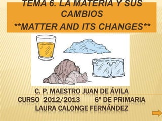 TEMA 6. LA MATERIA Y SUS
          CAMBIOS
**MATTER AND ITS CHANGES**




    C. P. MAESTRO JUAN DE ÁVILA
CURSO 2012/2013      6º DE PRIMARIA
    LAURA CALONGE FERNÁNDEZ
 