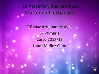 La materia y sus cambios
 Matter and it changes

 C.P Maestro Juan de Ávila
        6º Primaria
       Curso 2012/13
     Laura Muñoz Cano
 