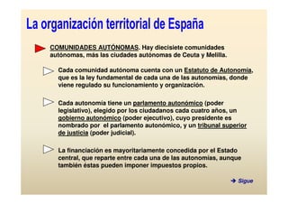 COMUNIDADES AUTÓNOMAS. Hay diecisiete comunidades
autónomas, más las ciudades autónomas de Ceuta y Melilla.

  Cada comunidad autónoma cuenta con un Estatuto de Autonomía,
  que es la ley fundamental de cada una de las autonomías, donde
  viene regulado su funcionamiento y organización.

  Cada autonomía tiene un parlamento autonómico (poder
  legislativo), elegido por los ciudadanos cada cuatro años, un
  gobierno autonómico (poder ejecutivo), cuyo presidente es
  nombrado por el parlamento autonómico, y un tribunal superior
  de justicia (poder judicial).

  La financiación es mayoritariamente concedida por el Estado
  central, que reparte entre cada una de las autonomías, aunque
  también éstas pueden imponer impuestos propios.

                                                             Sigue
 