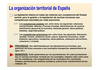 La legislación básica en todas las materias son competencia del Estado
central, pero la gestión y la legislación de muchas funciones son
competencias asumidas por cada autonomía.
    Las competencias estatales son, entre otras, las siguientes: relaciones
    internacionales, defensa y Fuerzas Armadas, Administración de Justicia,
    planificación general de la economía, Hacienda general, obras públicas
    estatales, seguridad pública.

    Las competencias autonómicas son, entre otras, las siguientes: Educación,
    sanidad, turismo, asistencia social, cultura, desarrollo económico, medio
    ambiente, agricultura, transportes, obras públicas, ordenación del territorio,
    urbanismo y vivienda.

PROVINCIAS. Son administradas por las diputaciones provinciales, que
gestionan servicios comunes a sus municipios (transportes, abastecimiento de
agua, etc.).

MUNICIPIOS. Están gobernados por los ayuntamientos. En cada ayuntamiento
hay un concejo municipal, formado por los concejales, elegidos cada cuatro años
por los ciudadanos. Las competencias de los municipios son: alumbrado,
limpieza, pavimentación, jardines, bomberos, policía local, mantenimiento de los
colegios, etc.
 