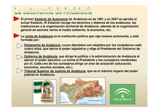 El primer Estatuto de Autonomía de Andalucía es de 1981 y en 2007 se aprobó el
actual Estatuto. El Estatuto recoge los derechos y deberes de los andaluces, las
instituciones y la organización territorial de Andalucía, además de la organización
general de asuntos varios el medio ambiente, la economía, etc.

La Junta de Andalucía es la institución política que rige nuestra autonomía, y está
formada por:
  Parlamento de Andalucía, cuyos diputados son elegidos por los ciudadanos cada
  cuatro años, que ejerce el poder legislativo y elige al Presidente del Gobierno de
  Andalucía.
  Gobierno de Andalucía, que dirige la política y la administración de Andalucía al
  ejercer el poder ejecutivo. Lo forma el Presidente y los consejeros nombrados
  por él. Cada uno de los consejeros dirige un área de actuación (educación,
  economía, asuntos sociales, etc.).
  Tribunal Superior de Justicia de Andalucía, que es el máximo órgano del poder
  judicial en Andalucía.
 