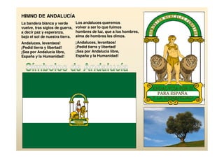 HIMNO DE ANDALUCÍA
La bandera blanca y verde        Los andaluces queremos
vuelve, tras siglos de guerra,   volver a ser lo que fuimos
a decir paz y esperanza,         hombres de luz, que a los hombres,
bajo el sol de nuestra tierra.   alma de hombres les dimos.
Andaluces, levantaos!            ¡Andaluces, levantaos!
¡Pedid tierra y libertad!        ¡Pedid tierra y libertad!
¡Sea por Andalucía libre,        ¡Sea por Andalucía libre,
España y la Humanidad!           España y la Humanidad!
 
