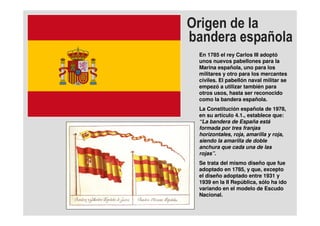En 1785 el rey Carlos III adoptó
unos nuevos pabellones para la
Marina española, uno para los
militares y otro para los mercantes
civiles. El pabellón naval militar se
empezó a utilizar también para
otros usos, hasta ser reconocido
como la bandera española.
La Constitución española de 1978,
en su artículo 4.1., establece que:
“La bandera de España está
formada por tres franjas
horizontales, roja, amarilla y roja,
siendo la amarilla de doble
anchura que cada una de las
rojas”.
Se trata del mismo diseño que fue
adoptado en 1785, y que, excepto
el diseño adoptado entre 1931 y
1939 en la II República, sólo ha ido
variando en el modelo de Escudo
Nacional.
 