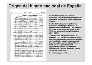 La Marcha Real es la denominación
tradicional, conjuntamente con la de Marcha
Granadera, que recibe el himno nacional de
España.
La Marcha Real es uno de los himnos
nacionales más antiguos de Europa (su
primera mención aparece en 1761) y ha sido
ha sido el himno de España desde el siglo
XVIII, con la excepción de la II República
(1931–1939).
Aunque Carlos III la declaró Marcha de
Honor en 1770, fue la costumbre popular lo
que lo convirtió de hecho en himno nacional,
con anterioridad a que lo fuese declarado
legalmente. La denominación de “Marcha
Real” fue una expresión acuñada
popularmente, debido a que se solía
interpretar en los actos públicos a los que
asistía el rey o la reina.
Su autor es desconocido.
 