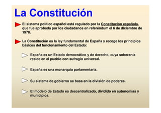 El sistema político español está regulado por la Constitución española,
que fue aprobada por los ciudadanos en referéndum el 6 de diciembre de
1978.

La Constitución es la ley fundamental de España y recoge los principios
básicos del funcionamiento del Estado:

    España es un Estado democrático y de derecho, cuya soberanía
    reside en el pueblo con sufragio universal.


    España es una monarquía parlamentaria.


    Su sistema de gobierno se basa en la división de poderes.

    El modelo de Estado es descentralizado, dividido en autonomías y
    municipios.
 