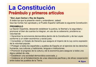 “Don Juan Carlos I, Rey de España.
A todos los que la presente vieren y entendieren, sabed:
Que las Cortes han aprobado y el Pueblo Español ratificado la siguiente Constitución:
PREÁMBULO
La Nación Española, deseando establecer la justicia, la libertad y la seguridad y
promover el bien de cuantos la integran, en uso de su soberanía, proclama su
voluntad de:
  Garantizar la convivencia democrática dentro de la Constitución y de las Leyes
conforme a un orden económico y social justo.
  Consolidar un Estado de Derecho que asegure el imperio de la Ley como expresión
de la voluntad popular.
  Proteger a todos los españoles y pueblos de España en el ejercicio de los derechos
humanos, sus culturas y tradiciones, lenguas e instituciones.
  Promover el progreso de la cultura y de la economía para asegurar a todos una
digna calidad de vida.
  Establecer una sociedad democrática avanzada, y
  Colaborar en el fortalecimiento de unas relaciones pacíficas y de eficaz cooperación
entre todos los pueblos de la Tierra.                                          Sigue
 