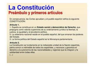 En consecuencia, las Cortes aprueban y el pueblo español ratifica la siguiente
CONSTITUCIÓN:
Artículo 1.
1. España se constituye en un Estado social y democrático de Derecho, que
propugna como valores superiores de su ordenamiento jurídico la libertad, la
justicia, la igualdad y el pluralismo político.
2. La soberanía nacional reside en el pueblo español, del que emanan los poderes
del Estado.
3. La forma política del Estado español es la Monarquía parlamentaria.
Artículo 2.
La Constitución se fundamenta en la indisoluble unidad de la Nación española,
patria común e indivisible de todos los españoles, y reconoce y garantiza el
derecho a la autonomía de las nacionalidades y regiones que la integran y la
solidaridad entre todas ellas.
(…)
 