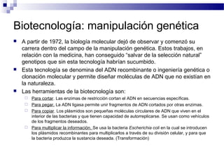 Biotecnología: manipulación genética
   A partir de 1972, la biología molecular dejó de observar y comenzó su
    carrera dentro del campo de la manipulación genética. Estos trabajos, en
    relación con la medicina, han conseguido “salvar de la selección natural”
    genotipos que sin esta tecnología habrían sucumbido.
   Esta tecnología se denomina del ADN recombinante o ingeniería genética o
    clonación molecular y permite diseñar moléculas de ADN que no existían en
    la naturaleza.
   Las herramientas de la biotecnología son:
        Para cortar. Las enzimas de restricción cortan el ADN en secuencias específicas.
        Para pegar. La ADN ligasa permite unir fragmentos de ADN cortados por otras enzimas.
        Para copiar. Los plásmidos son pequeñas moléculas circulares de ADN que viven en el
         interior de las bacterias y que tienen capacidad de autorreplicarse. Se usan como vehículos
         de los fragmentos deseados.
        Para multiplicar la información. Se usa la bacteria Escherichia coli en la cual se introducen
         los plásmidos recombinantes para multiplicarlos a través de su división celular, y para que
         la bacteria produzca la sustancia deseada. (Transformación)
 