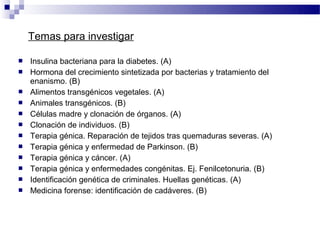 Temas para investigar

   Insulina bacteriana para la diabetes. (A)
   Hormona del crecimiento sintetizada por bacterias y tratamiento del
    enanismo. (B)
   Alimentos transgénicos vegetales. (A)
   Animales transgénicos. (B)
   Células madre y clonación de órganos. (A)
   Clonación de individuos. (B)
   Terapia génica. Reparación de tejidos tras quemaduras severas. (A)
   Terapia génica y enfermedad de Parkinson. (B)
   Terapia génica y cáncer. (A)
   Terapia génica y enfermedades congénitas. Ej. Fenilcetonuria. (B)
   Identificación genética de criminales. Huellas genéticas. (A)
   Medicina forense: identificación de cadáveres. (B)
 