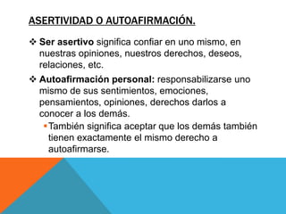ASERTIVIDAD O AUTOAFIRMACIÓN.
 Ser asertivo significa confiar en uno mismo, en
  nuestras opiniones, nuestros derechos, deseos,
  relaciones, etc.
 Autoafirmación personal: responsabilizarse uno
  mismo de sus sentimientos, emociones,
  pensamientos, opiniones, derechos darlos a
  conocer a los demás.
   También significa aceptar que los demás también
    tienen exactamente el mismo derecho a
    autoafirmarse.
 