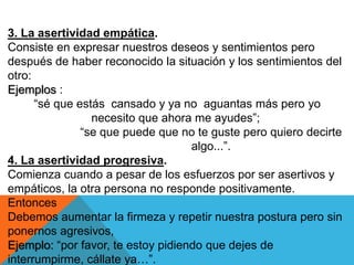 3. La asertividad empática.
Consiste en expresar nuestros deseos y sentimientos pero
después de haber reconocido la situación y los sentimientos del
otro:
Ejemplos :
      “sé que estás cansado y ya no aguantas más pero yo
                 necesito que ahora me ayudes”;
               “se que puede que no te guste pero quiero decirte
                                    algo...”.
4. La asertividad progresiva.
Comienza cuando a pesar de los esfuerzos por ser asertivos y
empáticos, la otra persona no responde positivamente.
Entonces
Debemos aumentar la firmeza y repetir nuestra postura pero sin
ponernos agresivos,
Ejemplo: “por favor, te estoy pidiendo que dejes de
interrumpirme, cállate ya…”.
 