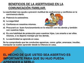 BENEFICIOS DE LA ASERTIVIDAD EN LA
     COMUNICACIÓN FAMILIAR.
La asertividad nos ayuda a prevenir multitud de confusiones y conflictos en la
   convivencia diaria:
a) Potencia la autoestima.
b) La seguridad
c) Confianza en nosotros mismos.
d) Procurará un buen funcionamiento en la relación con los demás y también
   con vuestros hijos.
e) Es una habilidad de protección para vuestros hijos. Les enseña a ser ellos
   mismos, a no dejarse manejar por los demás.
f) La asertividad se aprende en casa.
Se ha comprobado que las conductas agresivas, como: gritar, amenazar, insultar,
manipular se suelen aprender desde la infancia en casa.




EL HECHO DE QUE USTED SEA ASERTIVO ES
IMPORTANTE PARA QUE SU HIJO PUEDA
 