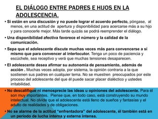 EL DIÁLOGO ENTRE PADRES E HIJOS EN LA
      ADOLESCENCIA.
• Si están en una discusión y no puede lograr el acuerdo perfecto, póngase, al
    menos, en una actitud de apertura y disponibilidad para acercarse más a su hijo
    y para conocerle mejor. Más tarde quizás se podrá reemprender el diálogo.
• Una disponibilidad afectiva favorece el número y la calidad de la
   comunicación.
• Sepa que el adolescente discute muchas veces más para convencerse a sí
   mismo que para convencer al interlocutor. Tenga un poco de paciencia y
   escúchele, sea receptivo y verá que muchas tensiones desaparecen.
• El adolescente desea afirmar su autonomía de pensamiento, además de
    acción . Muchas veces adopta, por sistema, la opinión contraria a la que
    sostienen sus padres en cualquier tema. No se muestren preocupados por este
    proceso del adolescente del que él puede sacar placer dialéctico y ustedes
    irritabilidad.
• No descalifique ni menosprecie las ideas u opiniones del adolescente. Para él
   son muy importantes. Piense que, en todo caso, está construyendo su mundo
   intelectual. No olvide que el adolescente está lleno de sueños y fantasías y el
   adulto de realidades y de obligaciones.
• No se alarme de la actitud “enfrentadora” del adolescente, él también está en
   un período de lucha interna y externa intensa.
 