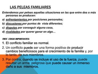 LAS PELEAS FAMILIARES
Entendemos por peleas aquellas situaciones en las que entre dos o más
   personas se producen:
a) enfrentamientos por posiciones personales;
b) discusiones por puntos de vista diferentes;
c) disputas por conseguir alguna cosa,
d) rivalidades por querer ganar en algo…

TRES COSAS IMPORTANTES:
1. El conflicto familiar es normal.
2. Un conflicto puede ser una forma positiva de producir
   cambios beneficiosos para el crecimiento de la familia y, por
   lo tanto, de sus miembros.
3. Por contra, cuando se incluye el uso de la fuerza, puede
   resultar un arma peligrosa que puede causar un inmenso
   daño a sus miembros.
 
