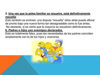 5. Una vez que la pelea familiar se resuelve, está definitivamente
resuelta.
Esto también es erróneo: una disputa “resuelta” años atrás puede aflorar
de pronto bajo una nueva forma tan desagradable como lo fue antes.
 No obstante, si es cierto que la mayoría se resuelven definitivamente.
6. Padres e hijos son enemigos declarados.
Esto es totalmente falso, pues las necesidades de los padres coinciden
ampliamente con la de los hijos y viceversa.
 