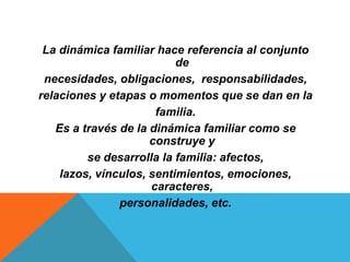 La dinámica familiar hace referencia al conjunto
                          de
 necesidades, obligaciones, responsabilidades,
relaciones y etapas o momentos que se dan en la
                      familia.
   Es a través de la dinámica familiar como se
                     construye y
         se desarrolla la familia: afectos,
    lazos, vínculos, sentimientos, emociones,
                     caracteres,
               personalidades, etc.
 