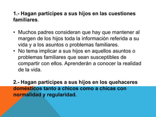 1.- Hagan partícipes a sus hijos en las cuestiones
familiares.

• Muchos padres consideran que hay que mantener al
  margen de los hijos toda la información referida a su
  vida y a los asuntos o problemas familiares.
• No tema implicar a sus hijos en aquellos asuntos o
  problemas familiares que sean susceptibles de
  compartir con ellos. Aprenderán a conocer la realidad
  de la vida.

2.- Hagan partícipes a sus hijos en los quehaceres
domésticos tanto a chicos como a chicas con
normalidad y regularidad.
 