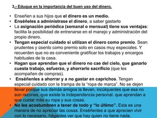 3.- Eduque en la importancia del buen uso del dinero.

• Enseñen a sus hijos que el dinero es un medio.
• Enséñeles a administrase el dinero, a saber gastarlo
• La asignación periódica (semanal o mensual) tiene sus ventajas:
  facilita la posibilidad de entrenarse en el manejo y administración del
  propio dinero.
• Tengan especial cuidado si utilizan el dinero como premio. Sean
  prudentes y úsenlo como premio solo en casos muy especiales. Y
  recuerden que no es conveniente gratificar los trabajos y encargos
  habituales de la casa.
• Hagan que aprendan que el dinero no cae del cielo, que ganarlo
  cuesta trabajo, esfuerzo, y ahorrarlo sacrificio (que les
  acompañen de compras).
• Enséñenles a ahorrar y a no gastar en caprichos. Tengan
  especial cuidado con la trampa de la “ropa de marca”. No se dejen
  llevar porque sus demás amigos la llevan, incúlquenles que esa no
  son razones, que existe la independencia personal. que aprendan a
  que cuidar más su ropa y sus cosas.
• No les acostumbren a tener de todo y “lo último”. Esta es una
  manera de no apreciar las cosas. Enséñenles a que aprecien vivir
  con lo necesario, háganles ver que hay quien no tiene nada.
 