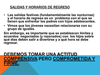 SALIDAS Y HORARIOS DE REGRESO
• Las salidas festivas (fundamentalmente las nocturnas)
  y el horario de regreso es un problema con el que se
  tienen que enfrentar los padres con hijos adolescentes.
• Vimos que los jóvenes necesitan relacionarse con su
  grupo de iguales.
Sin embargo, es importante que se establezcan límites y
acuerdos negociados (y razonados) con los hijos sobre
qué días deben salir a divertirse y a qué hora se debe
regresar.


DEBEMOS TOMAR UNA ACTITUD
COMPRENSIVA PERO COMPROMETIDA Y
FIRME.
 