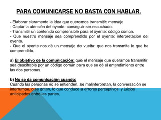 PARA COMUNICARSE NO BASTA CON HABLAR.
- Elaborar claramente la idea que queremos transmitir: mensaje.
- Captar la atención del oyente: conseguir ser escuchado.
- Transmitir un contenido comprensible para el oyente: código común.
- Que nuestro mensaje sea comprendido por el oyente: interpretación del
oyente.
- Que el oyente nos dé un mensaje de vuelta: que nos transmita lo que ha
comprendido.

a) El objetivo de la comunicación: que el mensaje que queramos transmitir
sea descifrable por un código común para que se dé el entendimiento entre
las dos personas.

b) No se da comunicación cuando:
Cuando las personas no se entienden, se malinterpretan, la conversación se
interrumpe, o se gritan, lo que conduce a errores perceptivos y juicios
anticipados entre las partes.
 