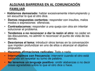 ALGUNAS BARRERAS EN AL COMUNICACIÓN
    FAMILIAR
• Hablamos demasiado: hablar excesivamente interrumpiendo y
  sin escuchar lo que el otro dice.
• Damos respuestas cortantes: responder con insultos, malos
  modos o expresiones ofensivas.
• Contraatacamos: responder a una queja con otra sin intentar
  solucionar el problema.
• Tendemos a no reconocer o dar la razón al otro: no ceder en
  las discusiones, no admitir ni reconocer el punto de vista de los
  demás.
• Desviamos el tema: introducir otros temas en la conversación
  que impiden profundizar en uno de ellos o alcanzar el objetivo
  propuesto.
• Hacemos afirmaciones radicales: Todo o nada.
• Interrumpimos con frecuencia: intervenir cuando el otro está
  hablando sin respetar su turno de palabra.
• No tenemos un lenguaje positivo: omitir alabanzas o no decir
  cosas agradables sobre lo que el otro dice o hace.
 