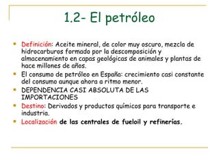 1.2- El petróleo Definición : Aceite mineral, de color muy oscuro, mezcla de hidrocarburos formado por la descomposición y almacenamiento en capas geológicas de animales y plantas de hace millones de años. El consumo de petróleo en España: crecimiento casi constante del consumo aunque ahora a ritmo menor. DEPENDENCIA CASI ABSOLUTA DE LAS IMPORTACIONES Destino : Derivados y productos químicos para transporte e industria. Localización  de las centrales de fueloil y refinerías.   