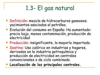 1.3- El gas natural Definición : mezcla de hidrocarburos gaseosos; yacimientos asociados al petróleo. Evolución del consumo en España: Ha aumentado: precio bajo, menos contaminación, producción de electricidad Producción : insignificante, la mayoría importado. Destino : Uso calórico en industrias y hogares, derivados en la industria petroquímica y producción de electricidad en centrales convencionales o de ciclo combinado. Localización de las principales centrales. 