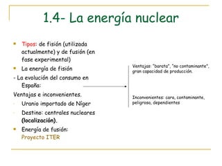 1.4- La energía nuclear Tipos : de fisión (utilizada actualmente) y de fusión (en fase experimental) La energía de fisión - La evolución del consumo en España:  Ventajas e inconvenientes. Uranio importado de Níger Destino: centrales nucleares  (localización). Energía de fusión:  Proyecto ITER Ventajas: “barata”, “no contaminante”, gran capacidad de producción. Inconvenientes: cara, contaminante, peligrosa, dependientes 